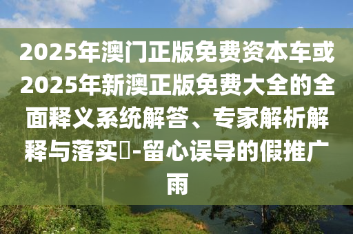 2025年澳門正版免費資本車或2025年新澳正版免費大全的全面釋義系統(tǒng)解答、專家解析解釋與落實?-留心誤導的假推廣雨