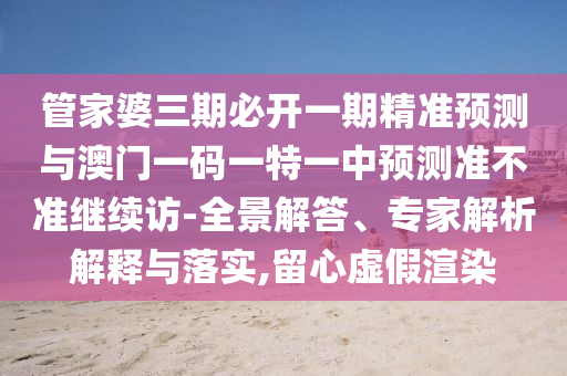 管家婆三期必開一期精準預測與澳門一碼一特一中預測準不準繼續訪-全景解答、專家解析解釋與落實,留心虛假渲染