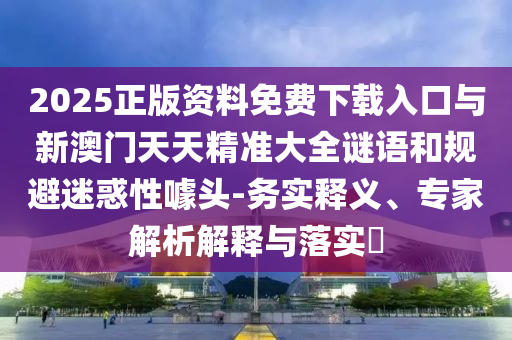 2025正版資料免費(fèi)下載入口與新澳門(mén)天天精準(zhǔn)大全謎語(yǔ)和規(guī)避迷惑性噱頭-務(wù)實(shí)釋義、專(zhuān)家解析解釋與落實(shí)?