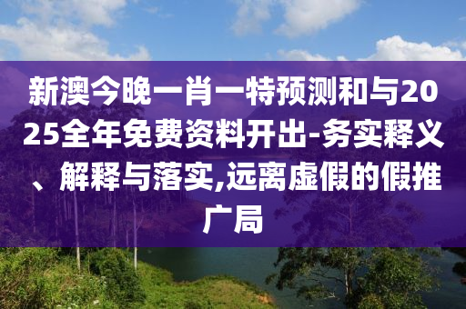 新澳今晚一肖一特預測和與2025全年免費資料開出-務實釋義、解釋與落實,遠離虛假的假推廣局