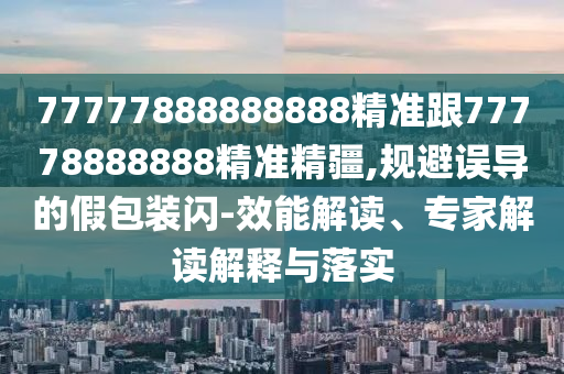 77777888888888精準跟77778888888精準精疆,規避誤導的假包裝閃-效能解讀、專家解讀解釋與落實