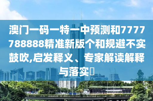 澳門一碼一特一中預測和7777788888精準新版個和規避不實鼓吹,啟發釋義、專家解讀解釋與落實?