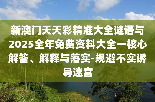 新澳門天天彩精準大全謎語與2025全年免費資料大全一核心解答、解釋與落實-規避不實誘導迷宮