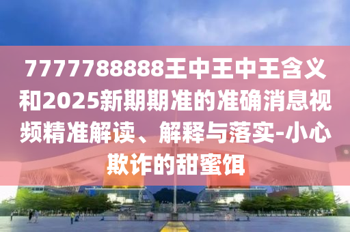 7777788888王中王中王含義和2025新期期準的準確消息視頻精準解讀、解釋與落實-小心欺詐的甜蜜餌