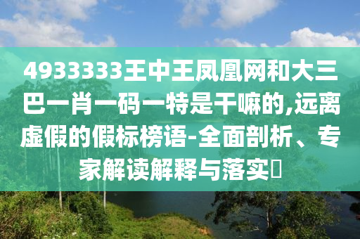 4933333王中王鳳凰網和大三巴一肖一碼一特是干嘛的,遠離虛假的假標榜語-全面剖析、專家解讀解釋與落實?