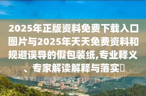 2025年正版資料免費(fèi)下載入口圖片與2025年天天免費(fèi)資料和規(guī)避誤導(dǎo)的假包裝紙,專業(yè)釋義、專家解讀解釋與落實(shí)?