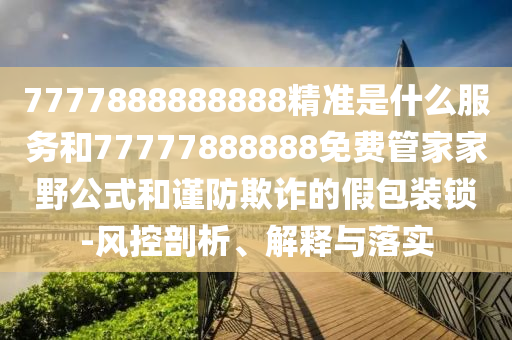7777888888888精準是什么服務和77777888888免費管家家野公式和謹防欺詐的假包裝鎖-風控剖析、解釋與落實