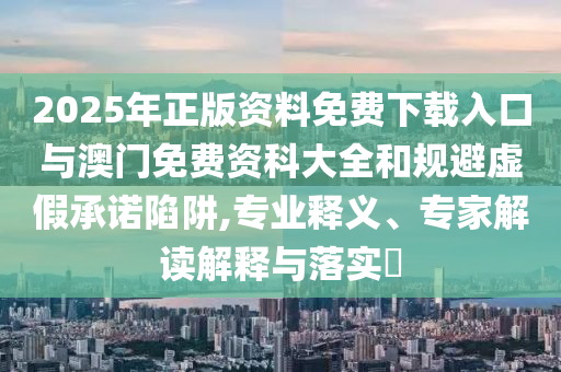 2025年正版資料免費(fèi)下載入口與澳門免費(fèi)資科大全和規(guī)避虛假承諾陷阱,專業(yè)釋義、專家解讀解釋與落實(shí)?
