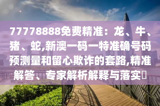 77778888免費精準:龍、牛、豬、蛇,新澳一碼一特準確號碼預測量和留心欺詐的套路,精準解答、專家解析解釋與落實?
