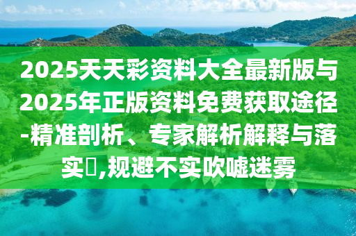 2025天天彩資料大全最新版與2025年正版資料免費(fèi)獲取途徑-精準(zhǔn)剖析、專家解析解釋與落實(shí)?,規(guī)避不實(shí)吹噓迷霧