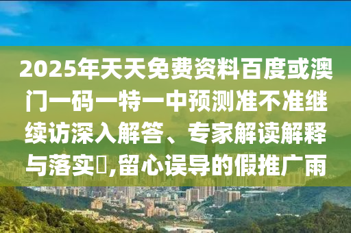 2025年天天免費(fèi)資料百度或澳門一碼一特一中預(yù)測(cè)準(zhǔn)不準(zhǔn)繼續(xù)訪深入解答、專家解讀解釋與落實(shí)?,留心誤導(dǎo)的假推廣雨