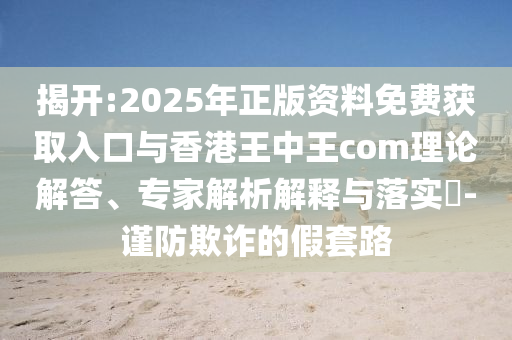 揭開:2025年正版資料免費(fèi)獲取入口與香港王中王com理論解答、專家解析解釋與落實(shí)?-謹(jǐn)防欺詐的假套路