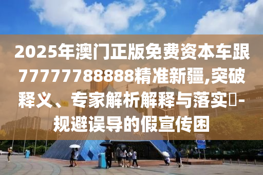 2025年澳門正版免費資本車跟77777788888精準新疆,突破釋義、專家解析解釋與落實?-規避誤導的假宣傳困