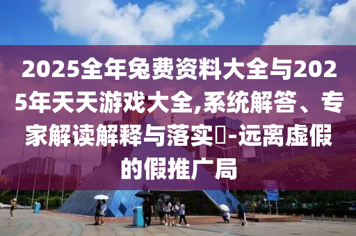 2025全年兔費資料大全與2025年天天游戲大全,系統(tǒng)解答、專家解讀解釋與落實?-遠離虛假的假推廣局