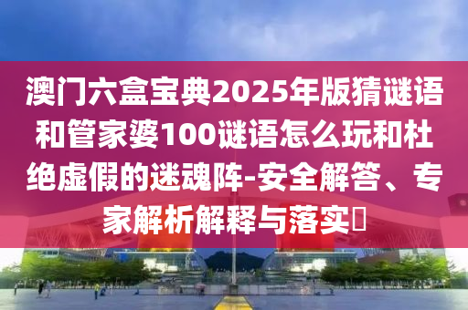 澳門六盒寶典2025年版猜謎語和管家婆100謎語怎么玩和杜絕虛假的迷魂陣-安全解答、專家解析解釋與落實?