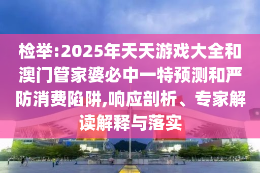 檢舉:2025年天天游戲大全和澳門管家婆必中一特預測和嚴防消費陷阱,響應剖析、專家解讀解釋與落實