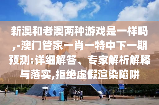 新澳和老澳兩種游戲是一樣嗎,-澳門管家一肖一特中下一期預測:詳細解答、專家解析解釋與落實,拒絕虛假渲染陷阱