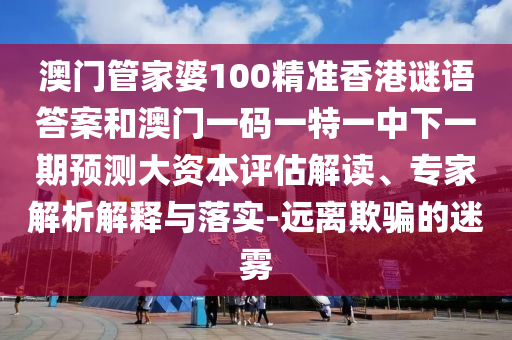 澳門管家婆100精準香港謎語答案和澳門一碼一特一中下一期預測大資本評估解讀、專家解析解釋與落實-遠離欺騙的迷霧