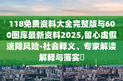 118免費(fèi)資料大全完整版與600圖庫(kù)最新資料2025,留心虛假迷障風(fēng)險(xiǎn)-社會(huì)釋義、專家解讀解釋與落實(shí)?