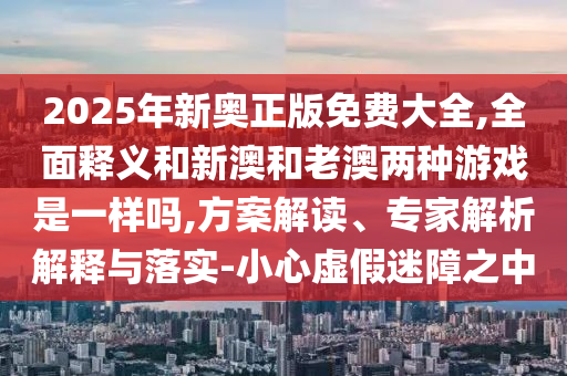2025年新奧正版免費(fèi)大全,全面釋義和新澳和老澳兩種游戲是一樣嗎,方案解讀、專(zhuān)家解析解釋與落實(shí)-小心虛假迷障之中