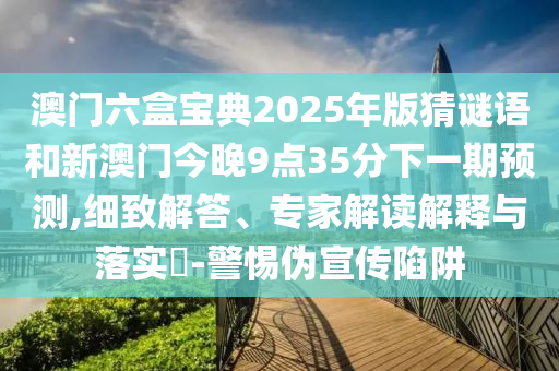 澳門六盒寶典2025年版猜謎語和新澳門今晚9點35分下一期預測,細致解答、專家解讀解釋與落實?-警惕偽宣傳陷阱