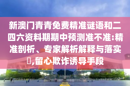 新澳門青青免費精準謎語和二四六資料期期中預測準不準:精準剖析、專家解析解釋與落實?,留心欺詐誘導手段