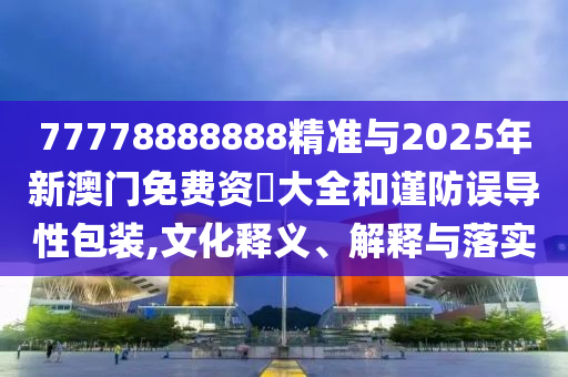 77778888888精準與2025年新澳門免費資枓大全和謹防誤導性包裝,文化釋義、解釋與落實