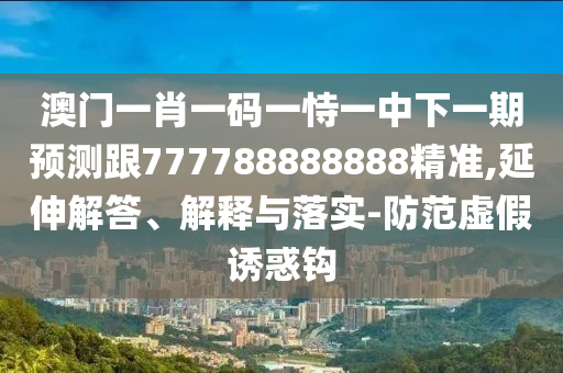 澳門一肖一碼一恃一中下一期預(yù)測跟777788888888精準,延伸解答、解釋與落實-防范虛假誘惑鉤