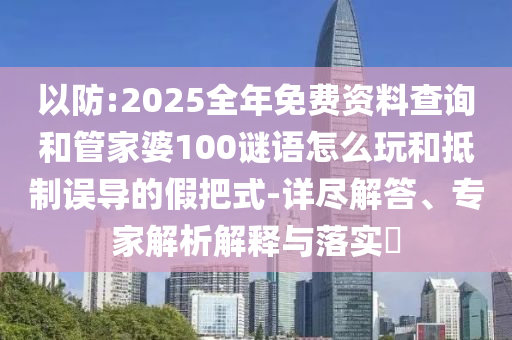 以防:2025全年免費資料查詢和管家婆100謎語怎么玩和抵制誤導的假把式-詳盡解答、專家解析解釋與落實?