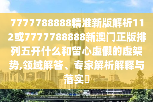 7777788888精準新版解析112或7777788888新澳門正版排列五開什么和留心虛假的虛架勢,領域解答、專家解析解釋與落實?