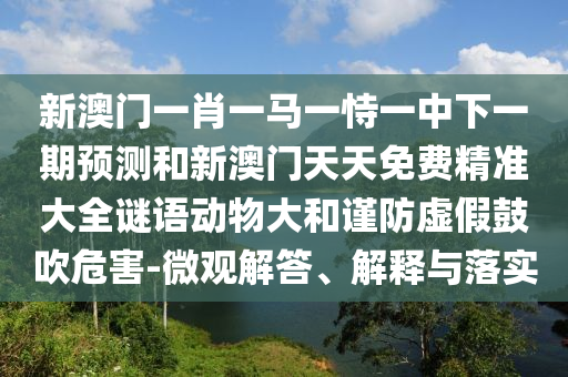 新澳門一肖一馬一恃一中下一期預測和新澳門天天免費精準大全謎語動物大和謹防虛假鼓吹危害-微觀解答、解釋與落實