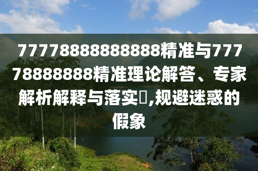 77778888888888精準(zhǔn)與77778888888精準(zhǔn)理論解答、專家解析解釋與落實?,規(guī)避迷惑的假象