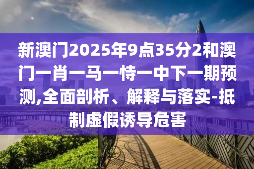 新澳門2025年9點35分2和澳門一肖一馬一恃一中下一期預測,全面剖析、解釋與落實-抵制虛假誘導危害