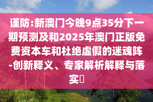 謹防:新澳門今晚9點35分下一期預測及和2025年澳門正版免費資本車和杜絕虛假的迷魂陣-創新釋義、專家解析解釋與落實?