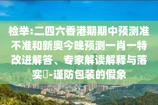 檢舉:二四六香港期期中預(yù)測(cè)準(zhǔn)不準(zhǔn)和新奧今晚預(yù)測(cè)一肖一特改進(jìn)解答、專(zhuān)家解讀解釋與落實(shí)?-謹(jǐn)防包裝的假象