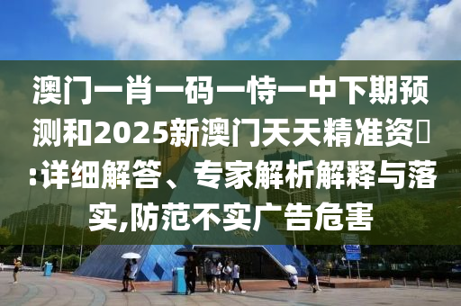 澳門(mén)一肖一碼一恃一中下期預(yù)測(cè)和2025新澳門(mén)天天精準(zhǔn)資枓:詳細(xì)解答、專(zhuān)家解析解釋與落實(shí),防范不實(shí)廣告危害