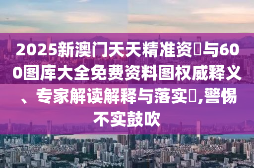 2025新澳門天天精準資枓與600圖庫大全免費資料圖權威釋義、專家解讀解釋與落實?,警惕不實鼓吹