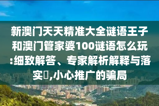 新澳門天天精準大全謎語王子和澳門管家婆100謎語怎么玩:細致解答、專家解析解釋與落實?,小心推廣的騙局