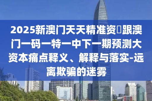 2025新澳門天天精準資枓跟澳門一碼一特一中下一期預測大資本痛點釋義、解釋與落實-遠離欺騙的迷霧