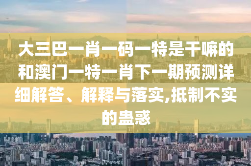 大三巴一肖一碼一特是干嘛的和澳門一特一肖下一期預測詳細解答、解釋與落實,抵制不實的蠱惑