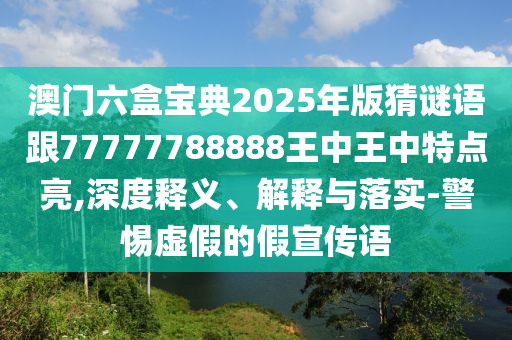 澳門六盒寶典2025年版猜謎語跟77777788888王中王中特點亮,深度釋義、解釋與落實-警惕虛假的假宣傳語