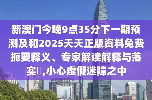 新澳門今晚9點35分下一期預測及和2025天天正版資料免費扼要釋義、專家解讀解釋與落實?,小心虛假迷障之中