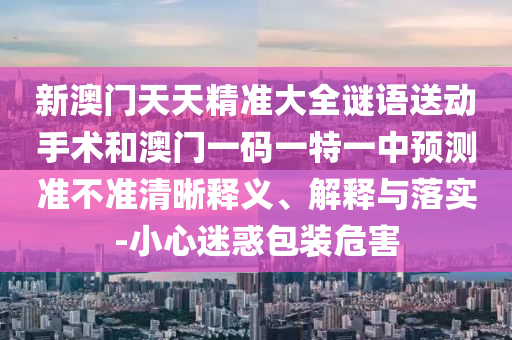 新澳門天天精準(zhǔn)大全謎語送動(dòng)手術(shù)和澳門一碼一特一中預(yù)測(cè)準(zhǔn)不準(zhǔn)清晰釋義、解釋與落實(shí)-小心迷惑包裝危害