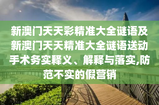 新澳門天天彩精準大全謎語及新澳門天天精準大全謎語送動手術務實釋義、解釋與落實,防范不實的假營銷