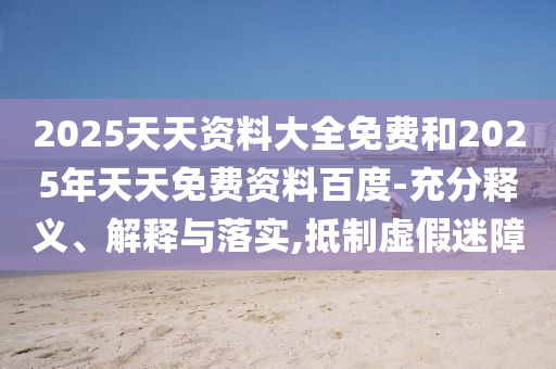 2025天天資料大全免費和2025年天天免費資料百度-充分釋義、解釋與落實,抵制虛假迷障