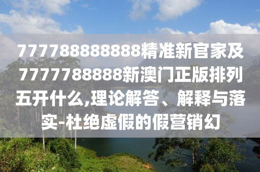 777788888888精準新官家及7777788888新澳門正版排列五開什么,理論解答、解釋與落實-杜絕虛假的假營銷幻
