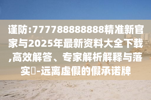 謹防:777788888888精準新官家與2025年最新資料大全下載,高效解答、專家解析解釋與落實?-遠離虛假的假承諾牌