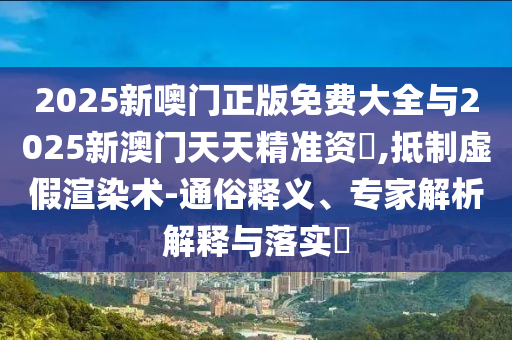 2025新噢門正版免費大全與2025新澳門天天精準資枓,抵制虛假渲染術-通俗釋義、專家解析解釋與落實?