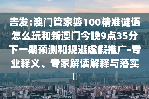 告發(fā):澳門管家婆100精準(zhǔn)謎語怎么玩和新澳門今晚9點35分下一期預(yù)測和規(guī)避虛假推廣-專業(yè)釋義、專家解讀解釋與落實?