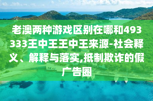 老澳兩種游戲區別在哪和493333王中王王中王來源-社會釋義、解釋與落實,抵制欺詐的假廣告圈
